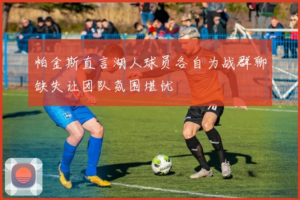 帕金斯直言湖人球员各自为战群聊缺失让团队氛围堪忧