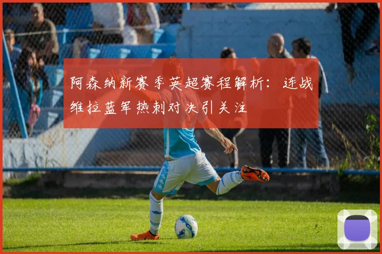 阿森纳新赛季英超赛程解析：连战维拉蓝军热刺对决引关注