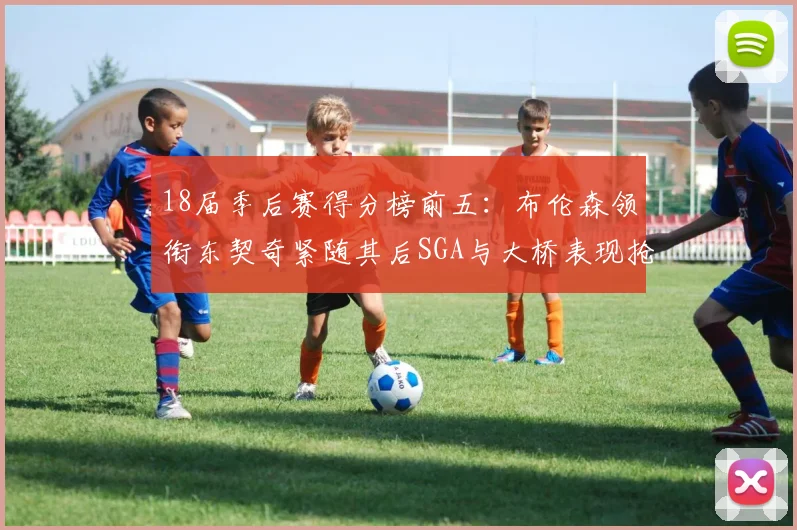 18届季后赛得分榜前五：布伦森领衔东契奇紧随其后SGA与大桥表现抢眼