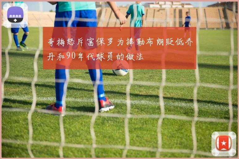 夸梅怒斥富保罗为捧勒布朗贬低乔丹和90年代球员的做法