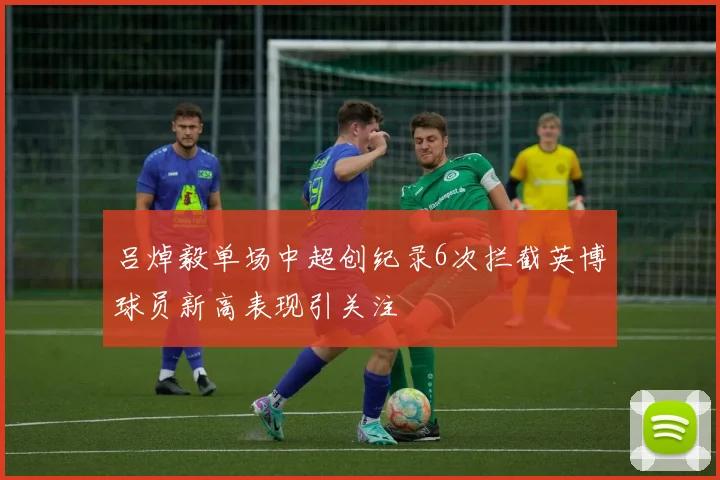 吕焯毅单场中超创纪录6次拦截英博球员新高表现引关注