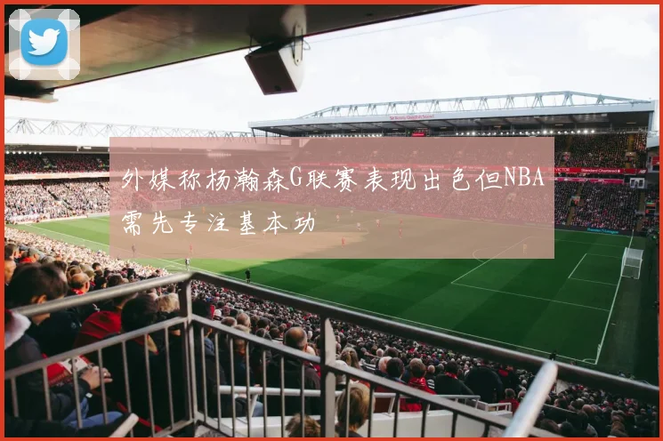 外媒称杨瀚森G联赛表现出色但NBA需先专注基本功