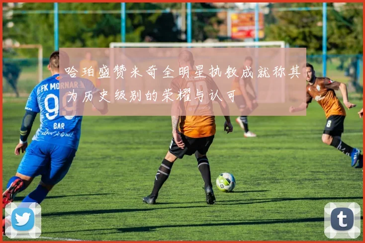 哈珀盛赞米奇全明星执教成就称其为历史级别的荣耀与认可