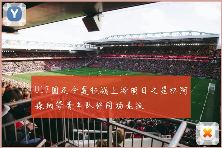 U17国足今夏征战上海明日之星杯阿森纳等青年队将同场竞技
