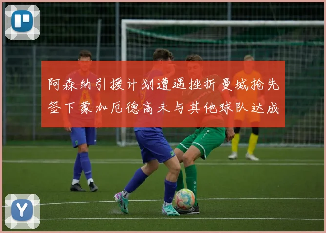 阿森纳引援计划遭遇挫折曼城抢先签下蒙加厄德高未与其他球队达成协议