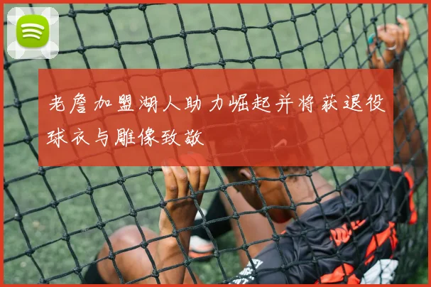 老詹加盟湖人助力崛起并将获退役球衣与雕像致敬