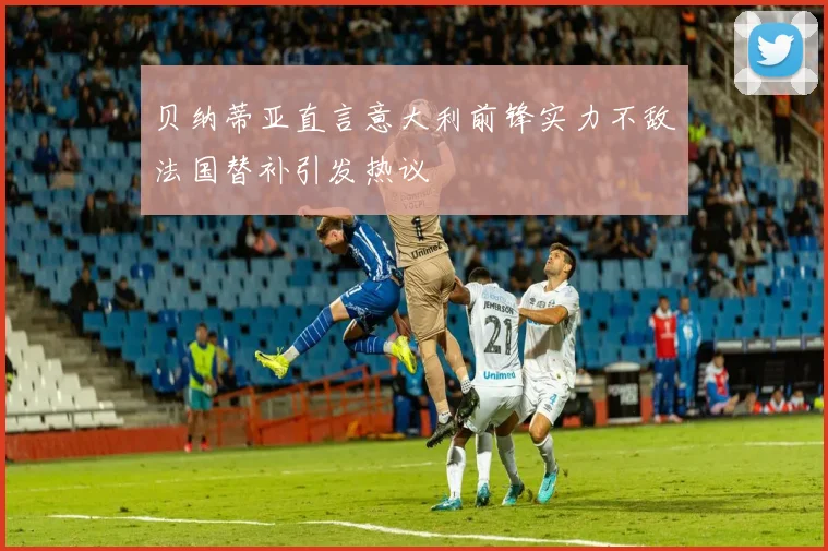 贝纳蒂亚直言意大利前锋实力不敌法国替补引发热议