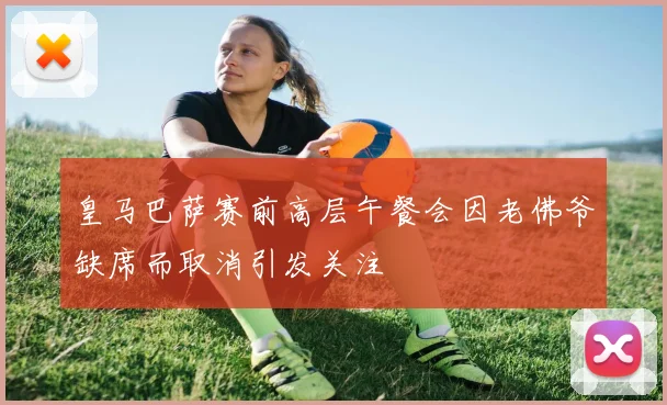 皇马巴萨赛前高层午餐会因老佛爷缺席而取消引发关注