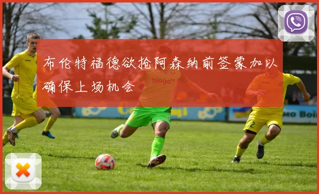 布伦特福德欲抢阿森纳前签蒙加以确保上场机会