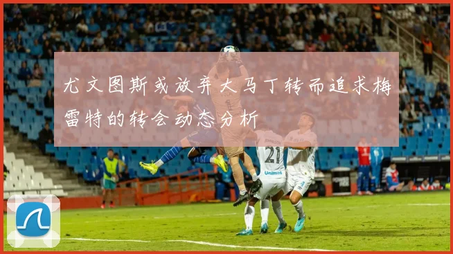 尤文图斯或放弃大马丁转而追求梅雷特的转会动态分析