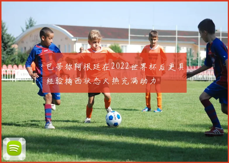 巴蒂称阿根廷在2022世界杯后更具经验梅西状态火热充满动力