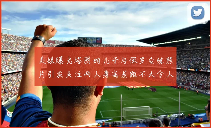 美媒曝光塔图姆儿子与保罗合练照片引发关注两人身高差距不大令人惊讶