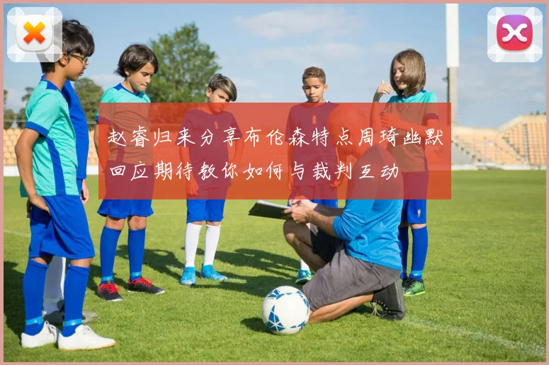 赵睿归来分享布伦森特点周琦幽默回应期待教你如何与裁判互动