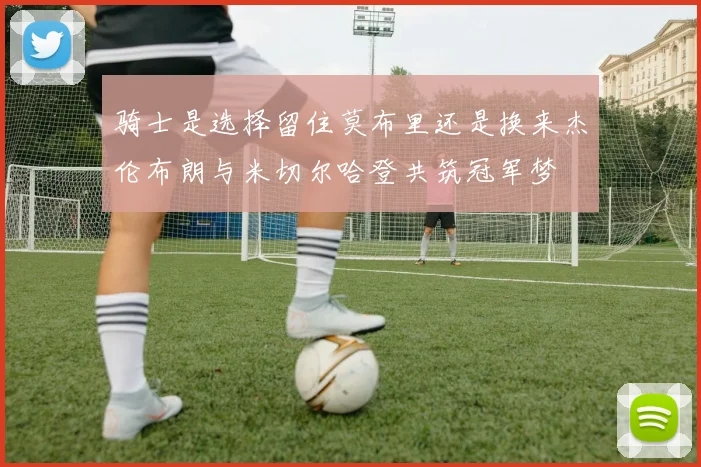 骑士是选择留住莫布里还是换来杰伦布朗与米切尔哈登共筑冠军梦
