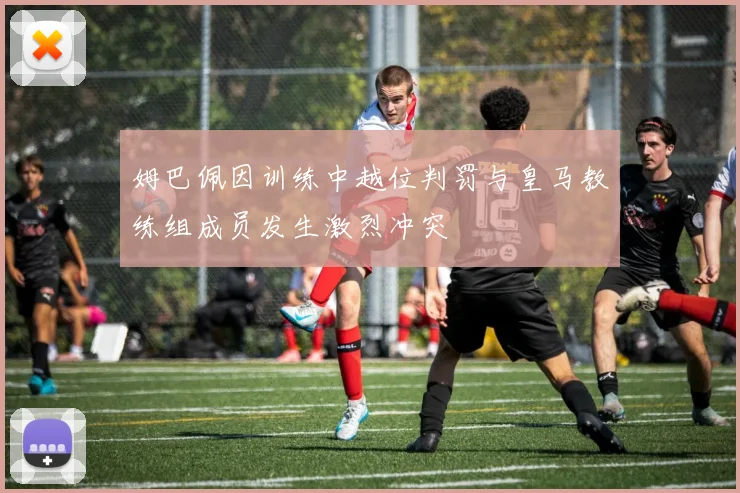 姆巴佩因训练中越位判罚与皇马教练组成员发生激烈冲突