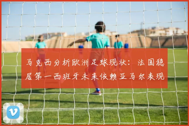马克西分析欧洲足球现状：法国稳居第一西班牙未来依赖亚马尔表现