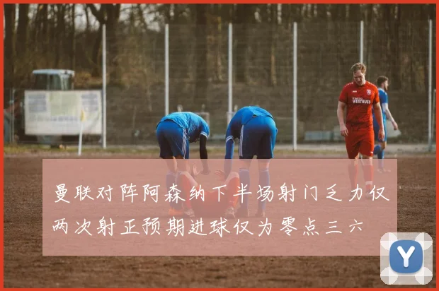 曼联对阵阿森纳下半场射门乏力仅两次射正预期进球仅为零点三六