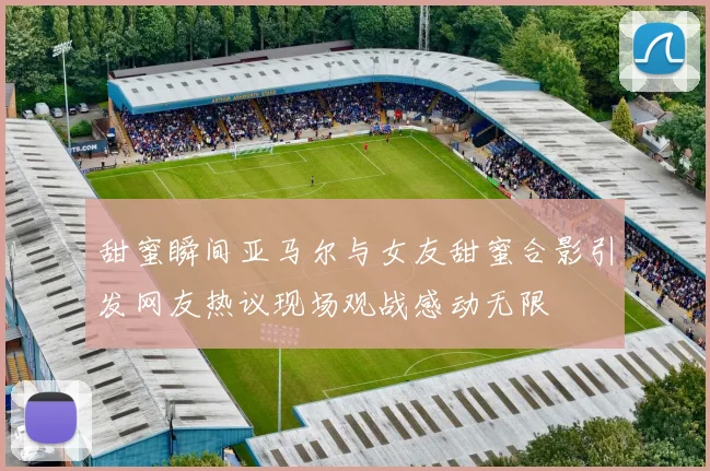 甜蜜瞬间亚马尔与女友甜蜜合影引发网友热议现场观战感动无限