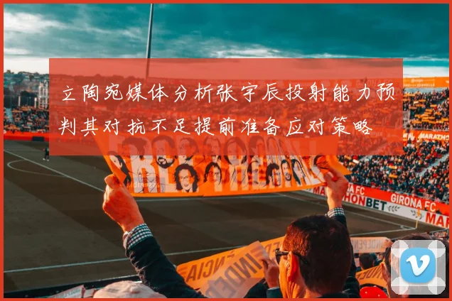 立陶宛媒体分析张宇辰投射能力预判其对抗不足提前准备应对策略