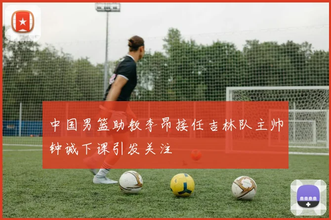中国男篮助教李昂接任吉林队主帅钟诚下课引发关注