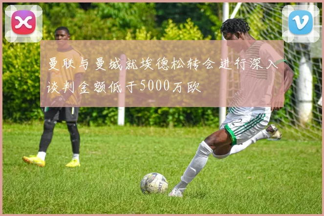 曼联与曼城就埃德松转会进行深入谈判金额低于5000万欧