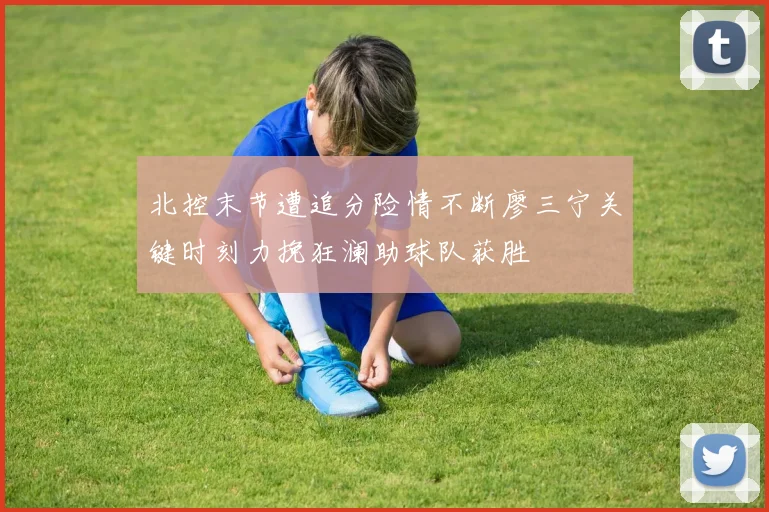 北控末节遭追分险情不断廖三宁关键时刻力挽狂澜助球队获胜