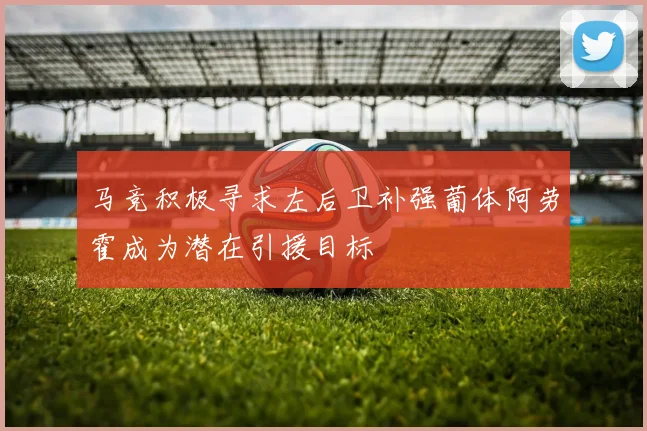 马竞积极寻求左后卫补强葡体阿劳霍成为潜在引援目标