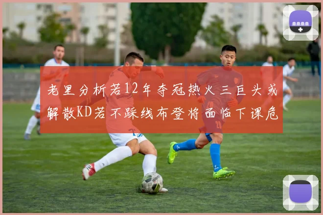 老里分析若12年夺冠热火三巨头或解散KD若不踩线布登将面临下课危机