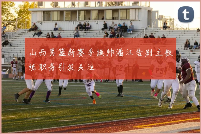 山西男篮新赛季换帅潘江告别主教练职务引发关注