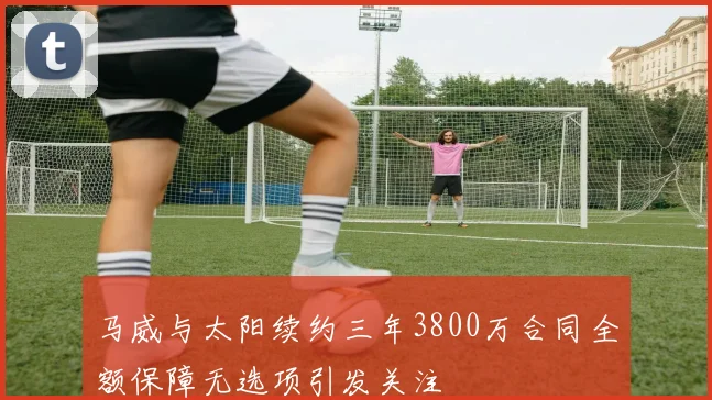 马威与太阳续约三年3800万合同全额保障无选项引发关注