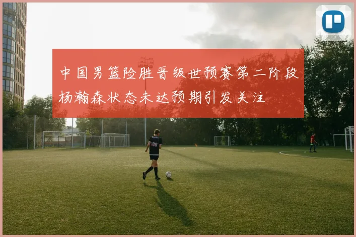 中国男篮险胜晋级世预赛第二阶段杨瀚森状态未达预期引发关注